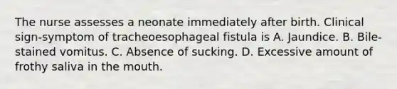 The nurse assesses a neonate immediately after birth. Clinical sign-symptom of tracheoesophageal fistula is A. Jaundice. B. Bile-stained vomitus. C. Absence of sucking. D. Excessive amount of frothy saliva in the mouth.