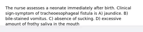 The nurse assesses a neonate immediately after birth. Clinical sign-symptom of tracheoesophageal fistula is A) jaundice. B) bile-stained vomitus. C) absence of sucking. D) excessive amount of frothy saliva in the mouth