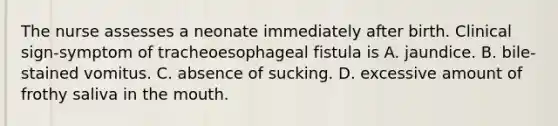 The nurse assesses a neonate immediately after birth. Clinical sign-symptom of tracheoesophageal fistula is A. jaundice. B. bile-stained vomitus. C. absence of sucking. D. excessive amount of frothy saliva in the mouth.