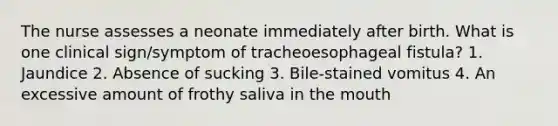 The nurse assesses a neonate immediately after birth. What is one clinical sign/symptom of tracheoesophageal fistula? 1. Jaundice 2. Absence of sucking 3. Bile-stained vomitus 4. An excessive amount of frothy saliva in the mouth