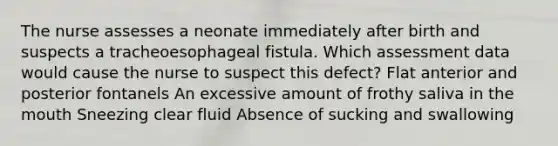 The nurse assesses a neonate immediately after birth and suspects a tracheoesophageal fistula. Which assessment data would cause the nurse to suspect this defect? Flat anterior and posterior fontanels An excessive amount of frothy saliva in the mouth Sneezing clear fluid Absence of sucking and swallowing