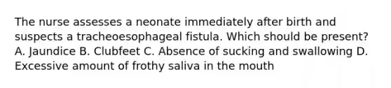 The nurse assesses a neonate immediately after birth and suspects a tracheoesophageal fistula. Which should be present? A. Jaundice B. Clubfeet C. Absence of sucking and swallowing D. Excessive amount of frothy saliva in the mouth