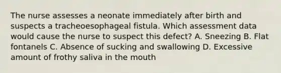 The nurse assesses a neonate immediately after birth and suspects a tracheoesophageal fistula. Which assessment data would cause the nurse to suspect this defect? A. Sneezing B. Flat fontanels C. Absence of sucking and swallowing D. Excessive amount of frothy saliva in the mouth