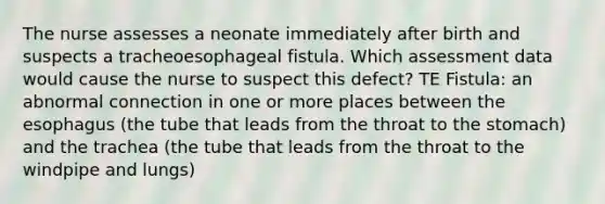 The nurse assesses a neonate immediately after birth and suspects a tracheoesophageal fistula. Which assessment data would cause the nurse to suspect this defect? TE Fistula: an abnormal connection in one or more places between the esophagus (the tube that leads from the throat to the stomach) and the trachea (the tube that leads from the throat to the windpipe and lungs)