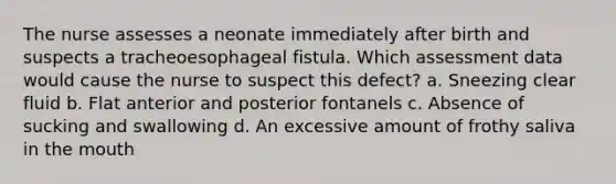 The nurse assesses a neonate immediately after birth and suspects a tracheoesophageal fistula. Which assessment data would cause the nurse to suspect this defect? a. Sneezing clear fluid b. Flat anterior and posterior fontanels c. Absence of sucking and swallowing d. An excessive amount of frothy saliva in the mouth