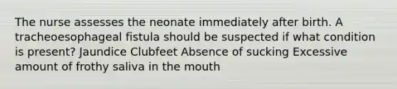 The nurse assesses the neonate immediately after birth. A tracheoesophageal fistula should be suspected if what condition is present? Jaundice Clubfeet Absence of sucking Excessive amount of frothy saliva in the mouth