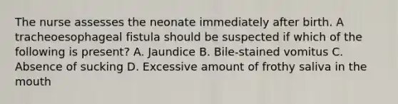 The nurse assesses the neonate immediately after birth. A tracheoesophageal fistula should be suspected if which of the following is present? A. Jaundice B. Bile-stained vomitus C. Absence of sucking D. Excessive amount of frothy saliva in the mouth