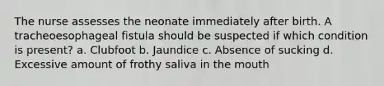 The nurse assesses the neonate immediately after birth. A tracheoesophageal fistula should be suspected if which condition is present? a. Clubfoot b. Jaundice c. Absence of sucking d. Excessive amount of frothy saliva in the mouth