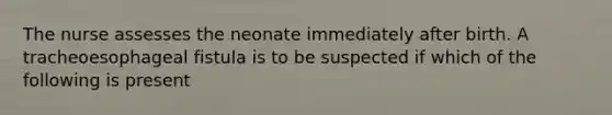 The nurse assesses the neonate immediately after birth. A tracheoesophageal fistula is to be suspected if which of the following is present