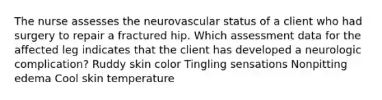 The nurse assesses the neurovascular status of a client who had surgery to repair a fractured hip. Which assessment data for the affected leg indicates that the client has developed a neurologic complication? Ruddy skin color Tingling sensations Nonpitting edema Cool skin temperature