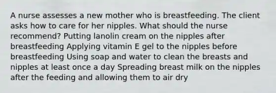 A nurse assesses a new mother who is breastfeeding. The client asks how to care for her nipples. What should the nurse recommend? Putting lanolin cream on the nipples after breastfeeding Applying vitamin E gel to the nipples before breastfeeding Using soap and water to clean the breasts and nipples at least once a day Spreading breast milk on the nipples after the feeding and allowing them to air dry