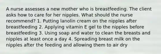 A nurse assesses a new mother who is breastfeeding. The client asks how to care for her nipples. What should the nurse recommend? 1. Putting lanolin cream on the nipples after breastfeeding 2. Applying vitamin E gel to the nipples before breastfeeding 3. Using soap and water to clean the breasts and nipples at least once a day 4. Spreading breast milk on the nipples after the feeding and allowing them to air dry