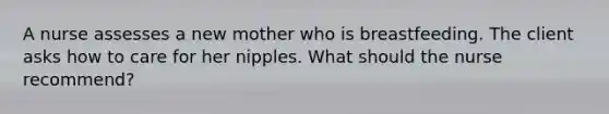 A nurse assesses a new mother who is breastfeeding. The client asks how to care for her nipples. What should the nurse recommend?