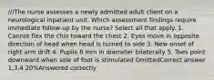 ///The nurse assesses a newly admitted adult client on a neurological inpatient unit. Which assessment findings require immediate follow-up by the nurse? Select all that apply. 1. Cannot flex the chin toward the chest 2. Eyes move in opposite direction of head when head is turned to side 3. New onset of right arm drift 4. Pupils 8 mm in diameter bilaterally 5. Toes point downward when sole of foot is stimulated OmittedCorrect answer 1,3,4 20%Answered correctly