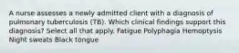 A nurse assesses a newly admitted client with a diagnosis of pulmonary tuberculosis (TB). Which clinical findings support this diagnosis? Select all that apply. Fatigue Polyphagia Hemoptysis Night sweats Black tongue