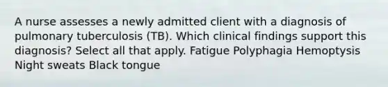 A nurse assesses a newly admitted client with a diagnosis of pulmonary tuberculosis (TB). Which clinical findings support this diagnosis? Select all that apply. Fatigue Polyphagia Hemoptysis Night sweats Black tongue