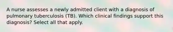 A nurse assesses a newly admitted client with a diagnosis of pulmonary tuberculosis (TB). Which clinical findings support this diagnosis? Select all that apply.