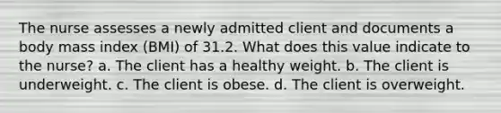 The nurse assesses a newly admitted client and documents a body mass index (BMI) of 31.2. What does this value indicate to the nurse? a. The client has a healthy weight. b. The client is underweight. c. The client is obese. d. The client is overweight.