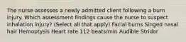 The nurse assesses a newly admitted client following a burn injury. Which assessment findings cause the nurse to suspect inhalation injury? (Select all that apply) Facial burns Singed nasal hair Hemoptysis Heart rate 112 beats/min Audible Stridor