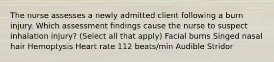 The nurse assesses a newly admitted client following a burn injury. Which assessment findings cause the nurse to suspect inhalation injury? (Select all that apply) Facial burns Singed nasal hair Hemoptysis Heart rate 112 beats/min Audible Stridor