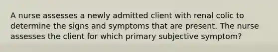 A nurse assesses a newly admitted client with renal colic to determine the signs and symptoms that are present. The nurse assesses the client for which primary subjective symptom?