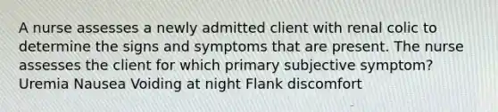 A nurse assesses a newly admitted client with renal colic to determine the signs and symptoms that are present. The nurse assesses the client for which primary subjective symptom? Uremia Nausea Voiding at night Flank discomfort