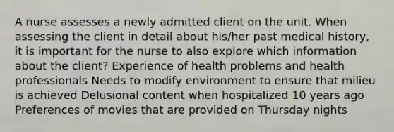 A nurse assesses a newly admitted client on the unit. When assessing the client in detail about his/her past medical history, it is important for the nurse to also explore which information about the client? Experience of health problems and health professionals Needs to modify environment to ensure that milieu is achieved Delusional content when hospitalized 10 years ago Preferences of movies that are provided on Thursday nights