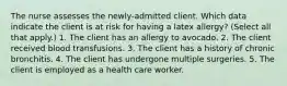 The nurse assesses the newly-admitted client. Which data indicate the client is at risk for having a latex allergy? (Select all that apply.) 1. The client has an allergy to avocado. 2. The client received blood transfusions. 3. The client has a history of chronic bronchitis. 4. The client has undergone multiple surgeries. 5. The client is employed as a health care worker.