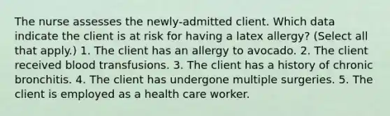 The nurse assesses the newly-admitted client. Which data indicate the client is at risk for having a latex allergy? (Select all that apply.) 1. The client has an allergy to avocado. 2. The client received blood transfusions. 3. The client has a history of chronic bronchitis. 4. The client has undergone multiple surgeries. 5. The client is employed as a health care worker.