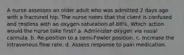 A nurse assesses an older adult who was admitted 2 days ago with a fractured hip. The nurse notes that the client is confused and restless with an oxygen saturation of 88%. Which action would the nurse take first? a. Administer oxygen via nasal cannula. b. Re-position to a semi-Fowler position. c. Increase the intravenous flow rate. d. Assess response to pain medication.