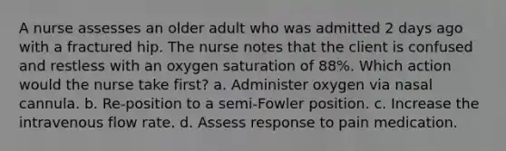 A nurse assesses an older adult who was admitted 2 days ago with a fractured hip. The nurse notes that the client is confused and restless with an oxygen saturation of 88%. Which action would the nurse take first? a. Administer oxygen via nasal cannula. b. Re-position to a semi-Fowler position. c. Increase the intravenous flow rate. d. Assess response to pain medication.