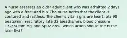 A nurse assesses an older adult client who was admitted 2 days ago with a fractured hip. The nurse notes that the client is confused and restless. The client's vital signs are heart rate 98 beats/min, respiratory rate 32 breaths/min, blood pressure 132/78 mm Hg, and SpO2 88%. Which action should the nurse take first?