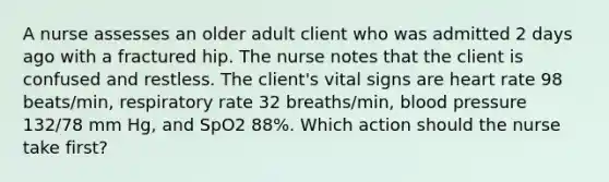 A nurse assesses an older adult client who was admitted 2 days ago with a fractured hip. The nurse notes that the client is confused and restless. The client's vital signs are heart rate 98 beats/min, respiratory rate 32 breaths/min, blood pressure 132/78 mm Hg, and SpO2 88%. Which action should the nurse take first?