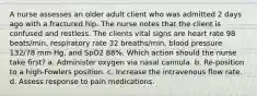 A nurse assesses an older adult client who was admitted 2 days ago with a fractured hip. The nurse notes that the client is confused and restless. The clients vital signs are heart rate 98 beats/min, respiratory rate 32 breaths/min, blood pressure 132/78 mm Hg, and SpO2 88%. Which action should the nurse take first? a. Administer oxygen via nasal cannula. b. Re-position to a high-Fowlers position. c. Increase the intravenous flow rate. d. Assess response to pain medications.