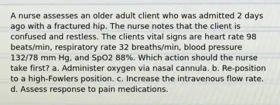 A nurse assesses an older adult client who was admitted 2 days ago with a fractured hip. The nurse notes that the client is confused and restless. The clients vital signs are heart rate 98 beats/min, respiratory rate 32 breaths/min, blood pressure 132/78 mm Hg, and SpO2 88%. Which action should the nurse take first? a. Administer oxygen via nasal cannula. b. Re-position to a high-Fowlers position. c. Increase the intravenous flow rate. d. Assess response to pain medications.