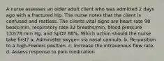 A nurse assesses an older adult client who was admitted 2 days ago with a fractured hip. The nurse notes that the client is confused and restless. The clients vital signs are heart rate 98 beats/min, respiratory rate 32 breaths/min, blood pressure 132/78 mm Hg, and SpO2 88%. Which action should the nurse take first? a. Administer oxygen via nasal cannula. b. Re-position to a high-Fowlers position. c. Increase the intravenous flow rate. d. Assess response to pain medication