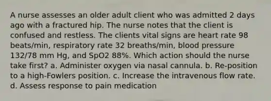 A nurse assesses an older adult client who was admitted 2 days ago with a fractured hip. The nurse notes that the client is confused and restless. The clients vital signs are heart rate 98 beats/min, respiratory rate 32 breaths/min, blood pressure 132/78 mm Hg, and SpO2 88%. Which action should the nurse take first? a. Administer oxygen via nasal cannula. b. Re-position to a high-Fowlers position. c. Increase the intravenous flow rate. d. Assess response to pain medication