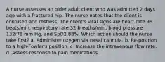 A nurse assesses an older adult client who was admitted 2 days ago with a fractured hip. The nurse notes that the client is confused and restless. The client's vital signs are heart rate 98 beats/min, respiratory rate 32 breaths/min, blood pressure 132/78 mm Hg, and SpO2 88%. Which action should the nurse take first? a. Administer oxygen via nasal cannula. b. Re-position to a high-Fowler's position. c. Increase the intravenous flow rate. d. Assess response to pain medications.