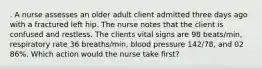 . A nurse assesses an older adult client admitted three days ago with a fractured left hip. The nurse notes that the client is confused and restless. The clients vital signs are 98 beats/min, respiratory rate 36 breaths/min, blood pressure 142/78, and 02 86%. Which action would the nurse take first?