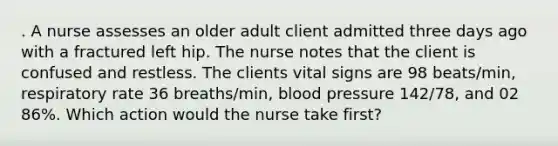 . A nurse assesses an older adult client admitted three days ago with a fractured left hip. The nurse notes that the client is confused and restless. The clients vital signs are 98 beats/min, respiratory rate 36 breaths/min, blood pressure 142/78, and 02 86%. Which action would the nurse take first?