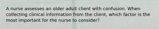 A nurse assesses an older adult client with confusion. When collecting clinical information from the client, which factor is the most important for the nurse to consider?