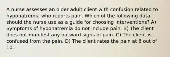 A nurse assesses an older adult client with confusion related to hyponatremia who reports pain. Which of the following data should the nurse use as a guide for choosing interventions? A) Symptoms of hyponatremia do not include pain. B) The client does not manifest any outward signs of pain. C) The client is confused from the pain. D) The client rates the pain at 8 out of 10.