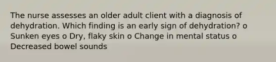 The nurse assesses an older adult client with a diagnosis of dehydration. Which finding is an early sign of dehydration? o Sunken eyes o Dry, flaky skin o Change in mental status o Decreased bowel sounds