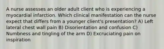 A nurse assesses an older adult client who is experiencing a myocardial infarction. Which clinical manifestation can the nurse expect that differs from a younger client's presentation? A) Left lateral chest wall pain B) Disorientation and confusion C) Numbness and tingling of the arm D) Excruciating pain on inspiration