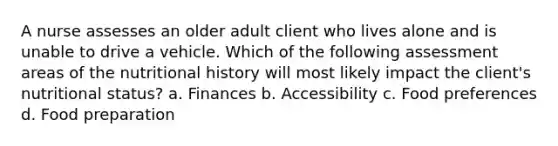 A nurse assesses an older adult client who lives alone and is unable to drive a vehicle. Which of the following assessment areas of the nutritional history will most likely impact the client's nutritional status? a. Finances b. Accessibility c. Food preferences d. Food preparation