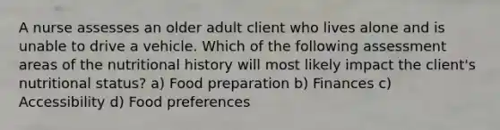 A nurse assesses an older adult client who lives alone and is unable to drive a vehicle. Which of the following assessment areas of the nutritional history will most likely impact the client's nutritional status? a) Food preparation b) Finances c) Accessibility d) Food preferences