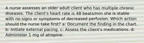 A nurse assesses an older adult client who has multiple chronic diseases. The client's heart rate is 48 beats/min she is stable with no signs or symptoms of decreased perfusion. Which action should the nurse take first? a: Document the finding in the chart. b: Initiate external pacing. c: Assess the client's medications. d: Administer 1 mg of atropine.