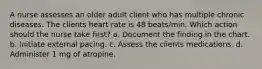 A nurse assesses an older adult client who has multiple chronic diseases. The clients heart rate is 48 beats/min. Which action should the nurse take first? a. Document the finding in the chart. b. Initiate external pacing. c. Assess the clients medications. d. Administer 1 mg of atropine.