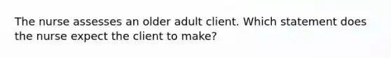 The nurse assesses an older adult client. Which statement does the nurse expect the client to make?