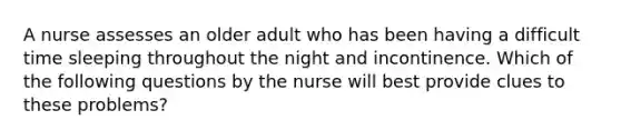 A nurse assesses an older adult who has been having a difficult time sleeping throughout the night and incontinence. Which of the following questions by the nurse will best provide clues to these problems?